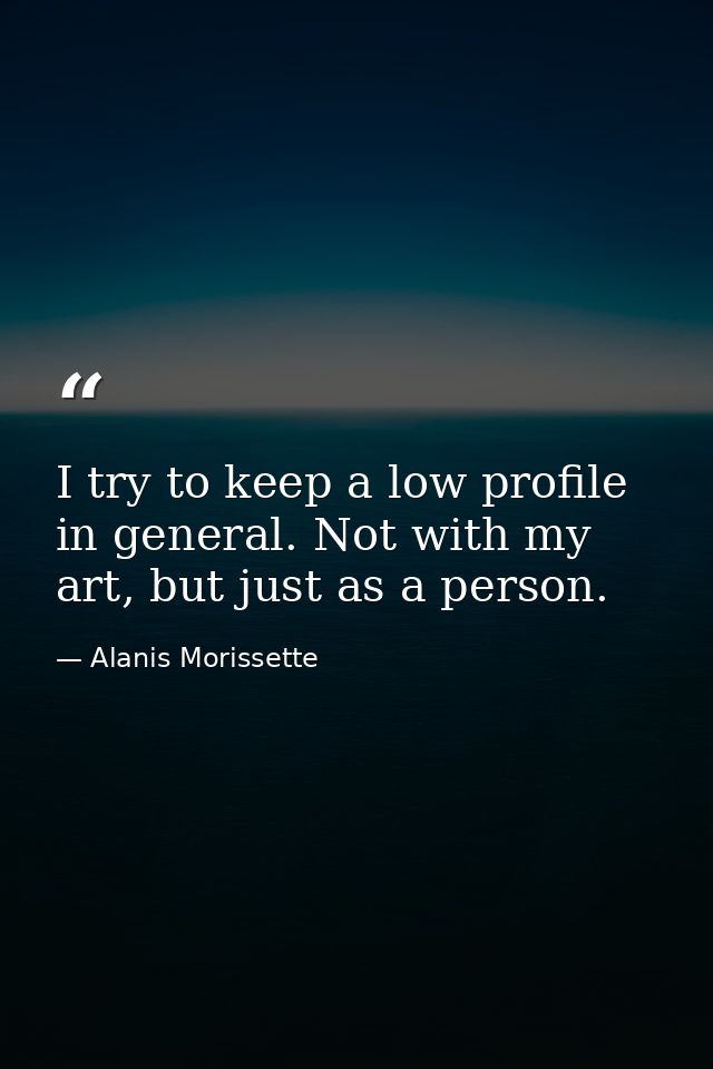 I try to keep a low profile in general. Not with my art, but just as a person. — Alanis Morissette