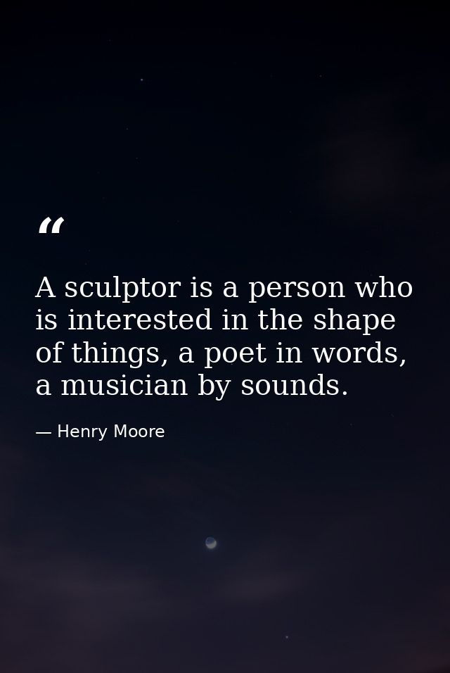 A sculptor is a person who is interested in the shape of things, a poet in words, a musician by sounds. — Henry Moore