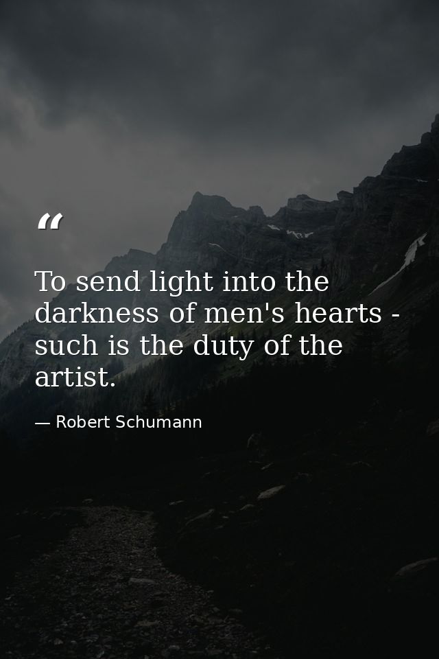 To send light into the darkness of men's hearts - such is the duty of the artist. — Robert Schumann