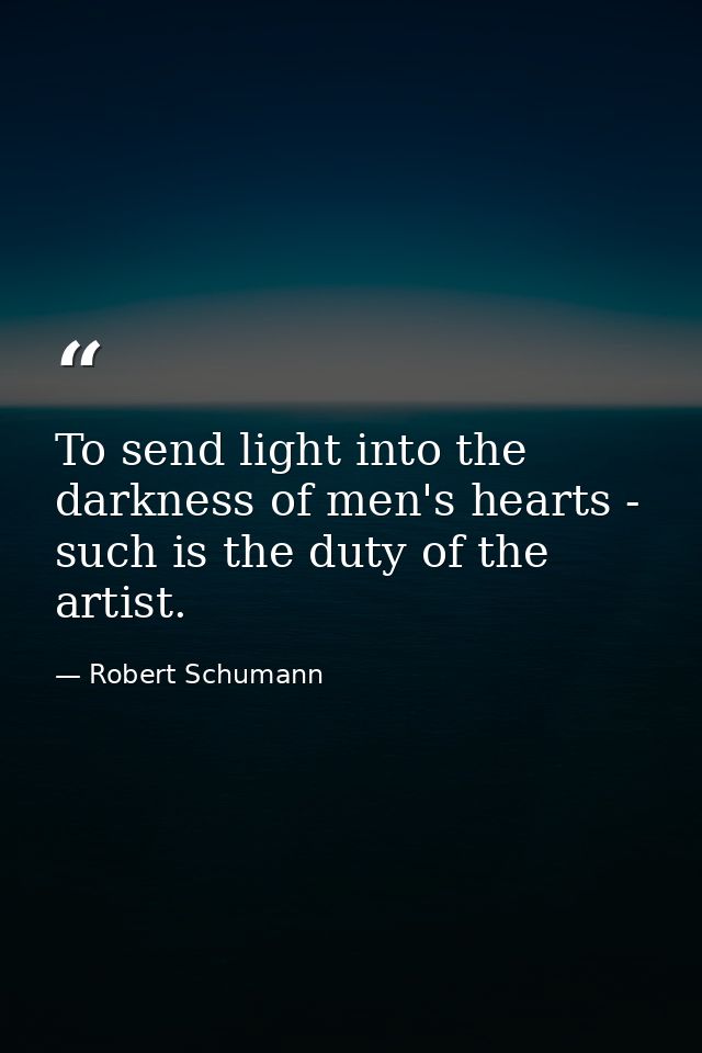 To send light into the darkness of men's hearts - such is the duty of the artist. — Robert Schumann