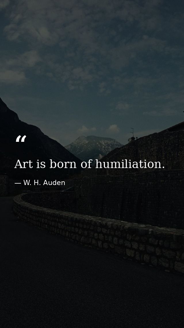 Art is born of humiliation. — W. H. Auden