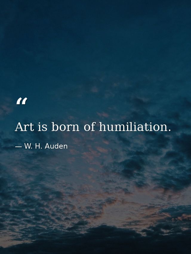 Art is born of humiliation. — W. H. Auden