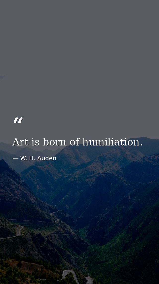 Art is born of humiliation. — W. H. Auden