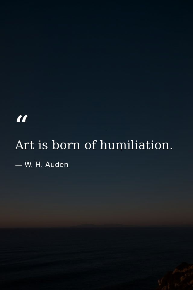 Art is born of humiliation. — W. H. Auden