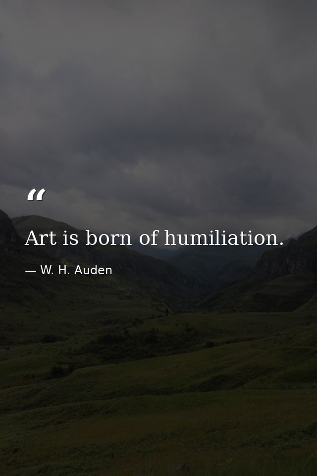 Art is born of humiliation. — W. H. Auden