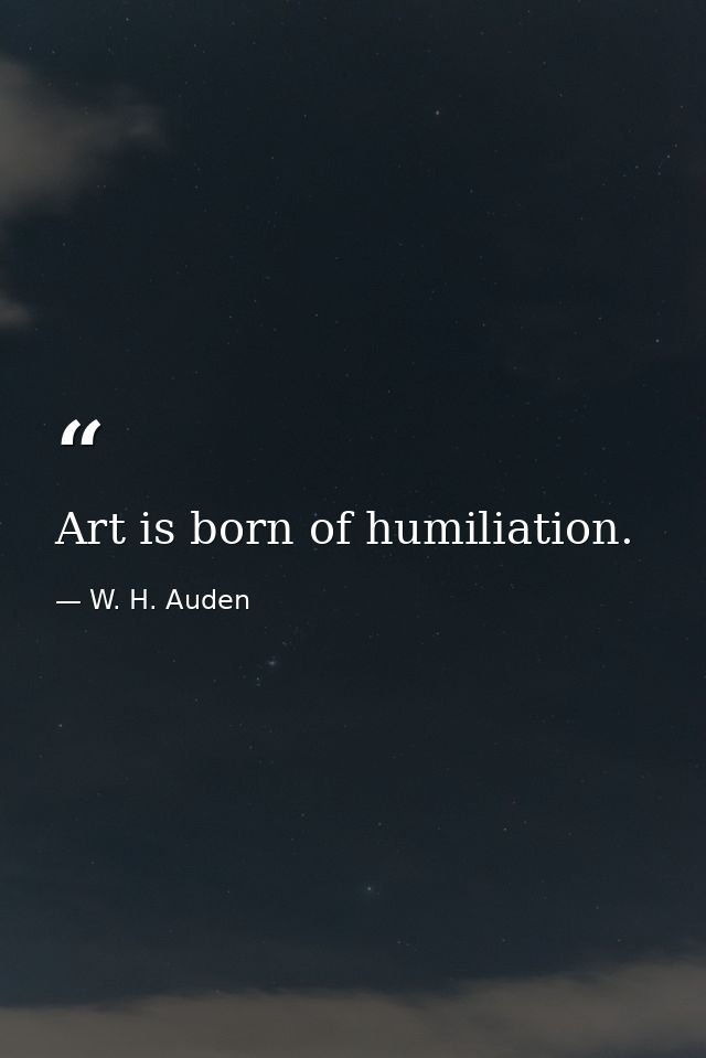 Art is born of humiliation. — W. H. Auden