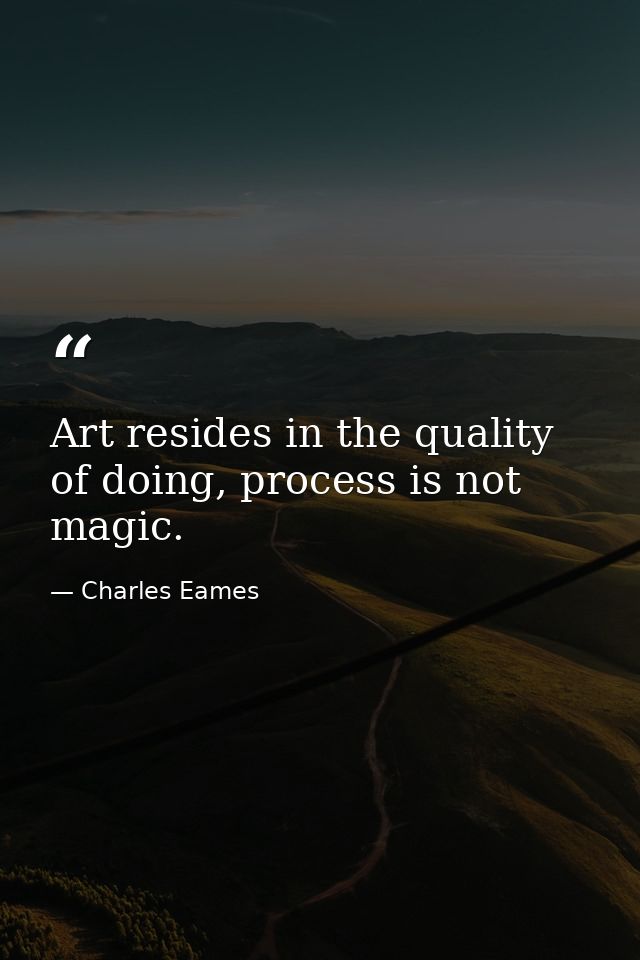 Art resides in the quality of doing, process is not magic. — Charles Eames