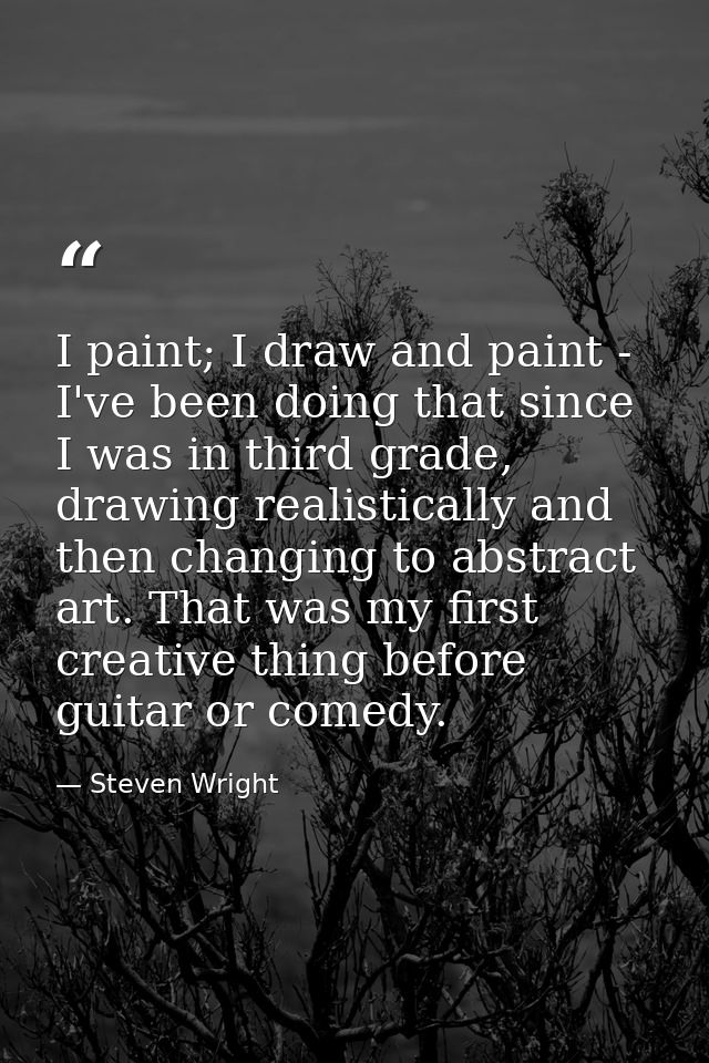 I paint; I draw and paint - I've been doing that since I was in third grade, drawing realistically and then changing to  — Steven Wright