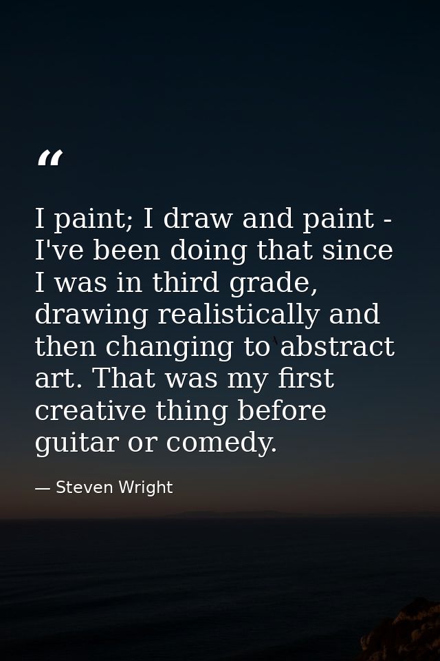 I paint; I draw and paint - I've been doing that since I was in third grade, drawing realistically and then changing to  — Steven Wright