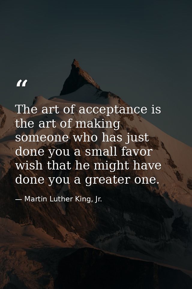 The art of acceptance is the art of making someone who has just done you a small favor wish that he might have done you  — Martin Luther King, Jr.