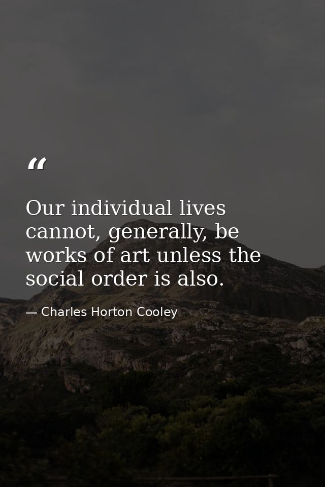 Our individual lives cannot, generally, be works of art unless the social order is also. — Charles Horton Cooley