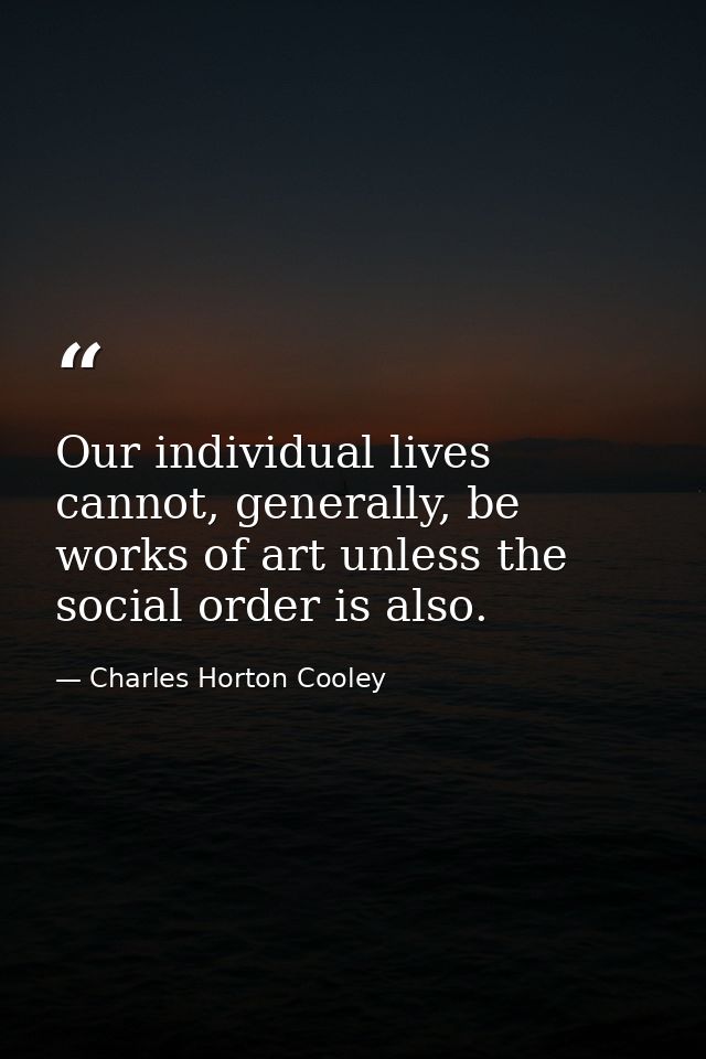 Our individual lives cannot, generally, be works of art unless the social order is also. — Charles Horton Cooley