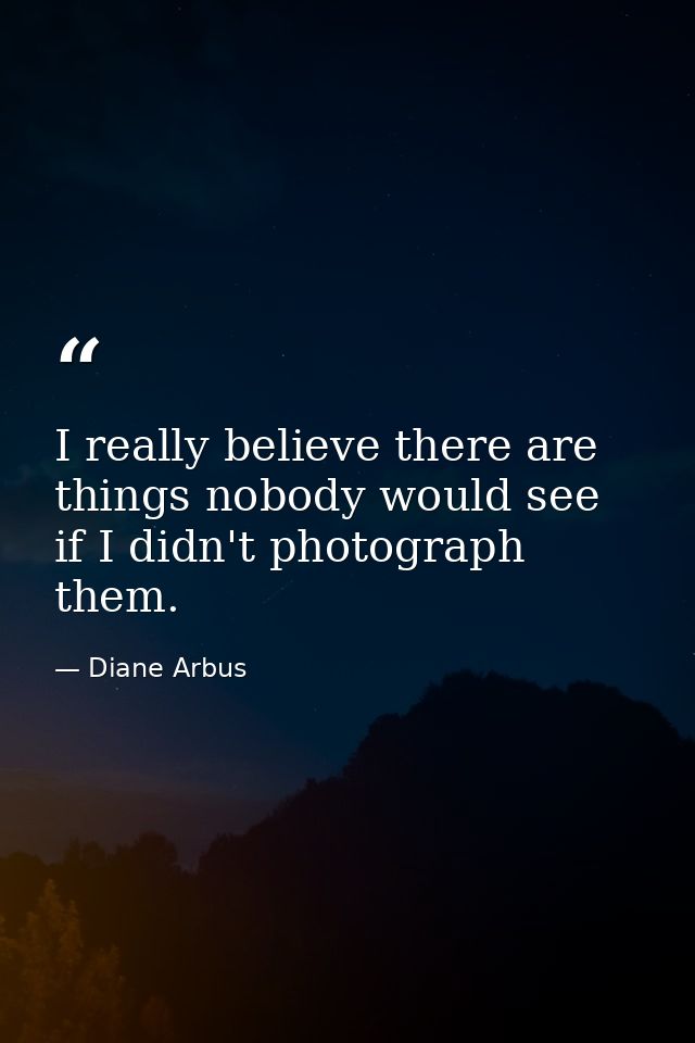 I really believe there are things nobody would see if I didn't photograph them. — Diane Arbus