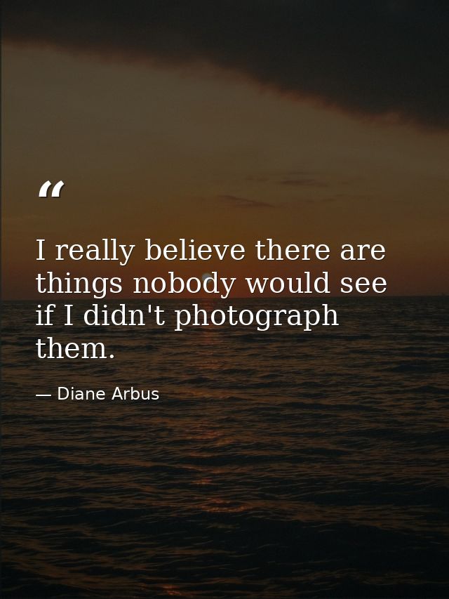 I really believe there are things nobody would see if I didn't photograph them. — Diane Arbus