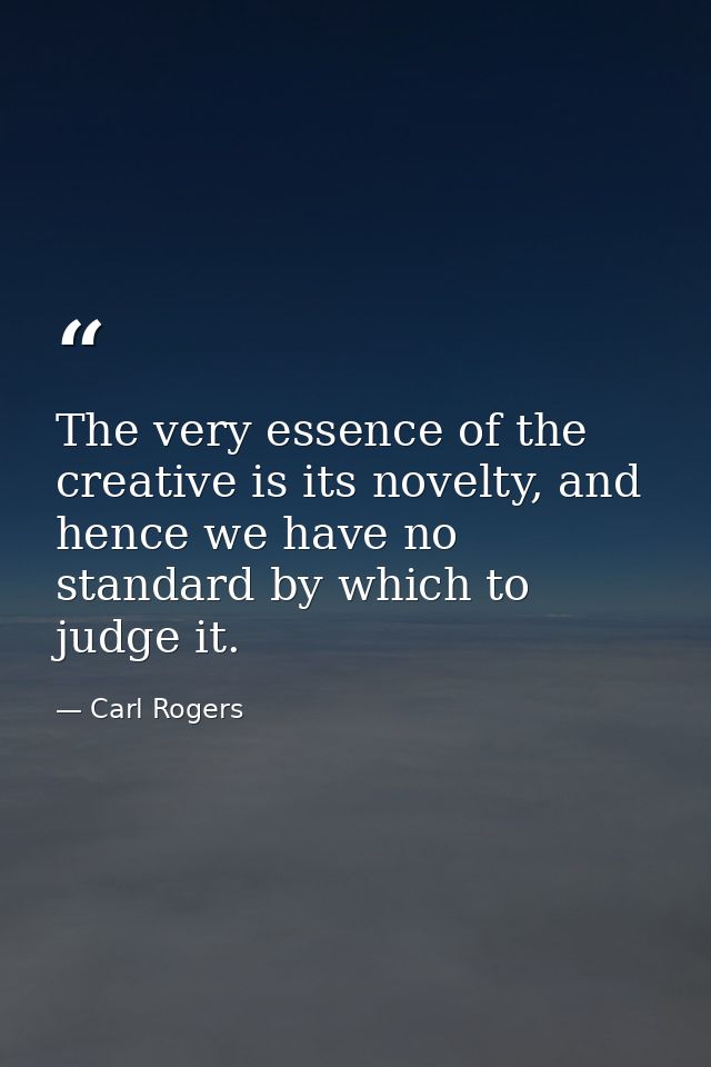 The very essence of the creative is its novelty, and hence we have no standard by which to judge it. — Carl Rogers