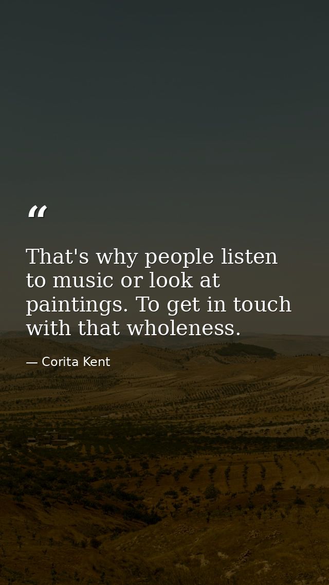 That's why people listen to music or look at paintings. To get in touch with that wholeness. — Corita Kent