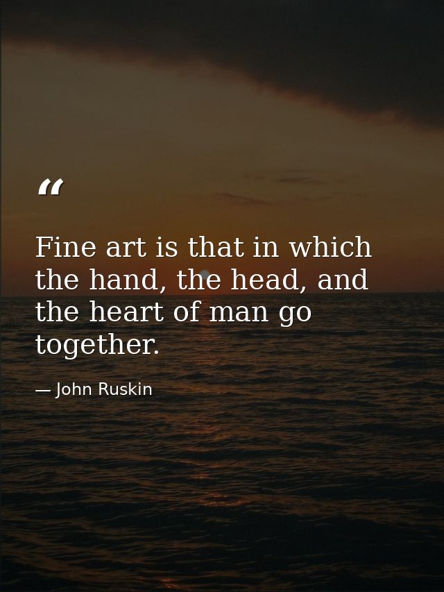 Fine art is that in which the hand, the head, and the heart of man go together. — John Ruskin