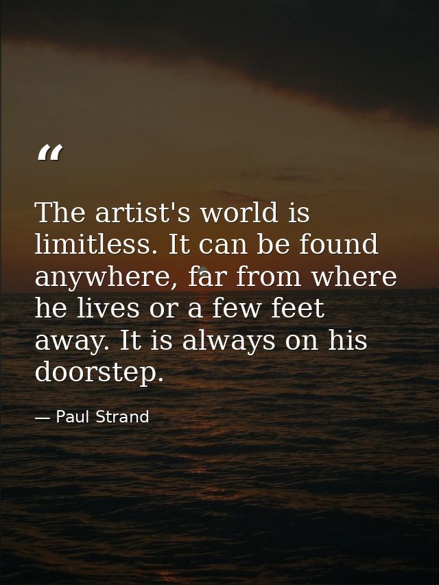 The artist's world is limitless. It can be found anywhere, far from where he lives or a few feet away. It is always on h — Paul Strand
