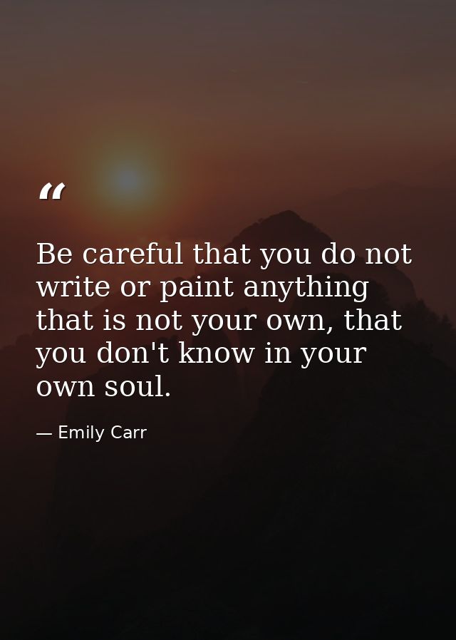 Be careful that you do not write or paint anything that is not your own, that you don't know in your own soul. — Emily Carr