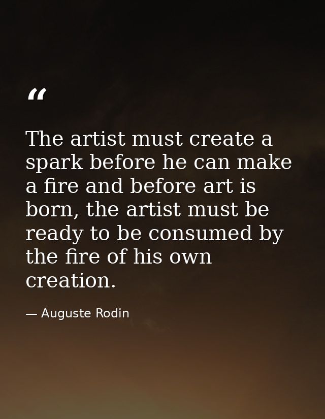 The artist must create a spark before he can make a fire and before art is born, the artist must be ready to be consumed — Auguste Rodin