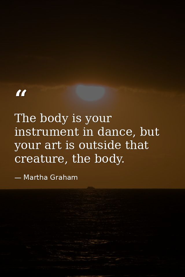 The body is your instrument in dance, but your art is outside that creature, the body. — Martha Graham