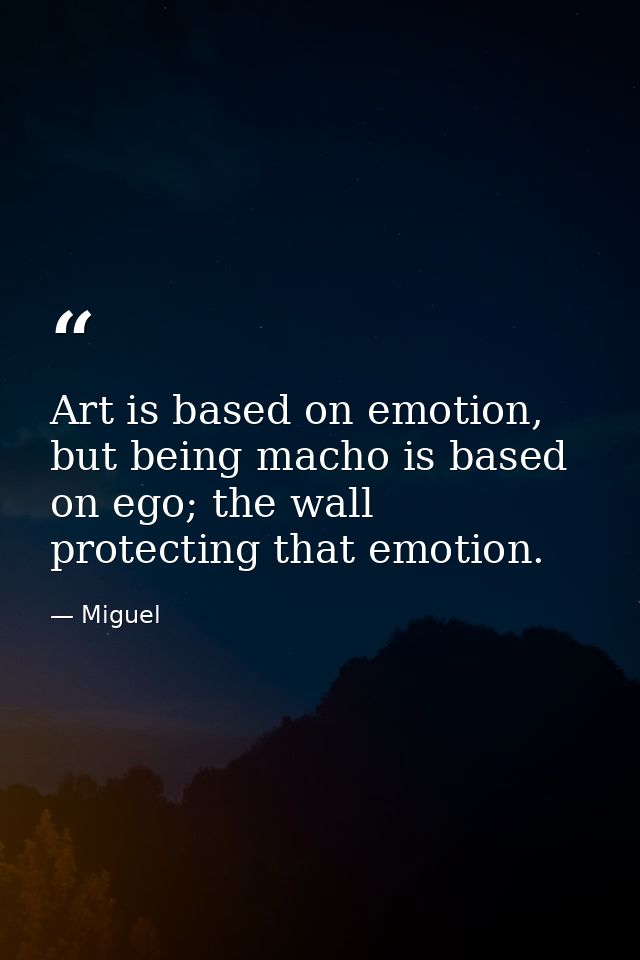 Art is based on emotion, but being macho is based on ego; the wall protecting that emotion. — Miguel