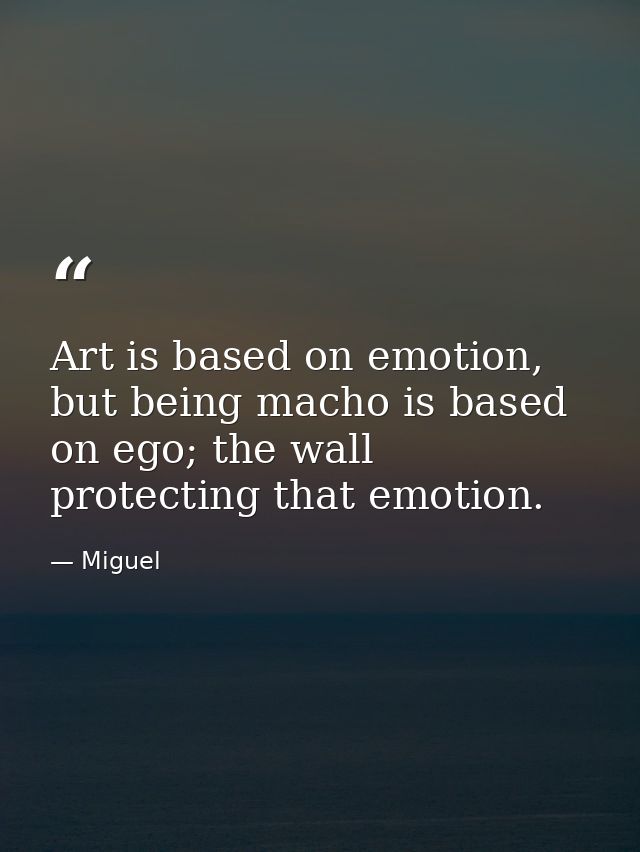 Art is based on emotion, but being macho is based on ego; the wall protecting that emotion. — Miguel