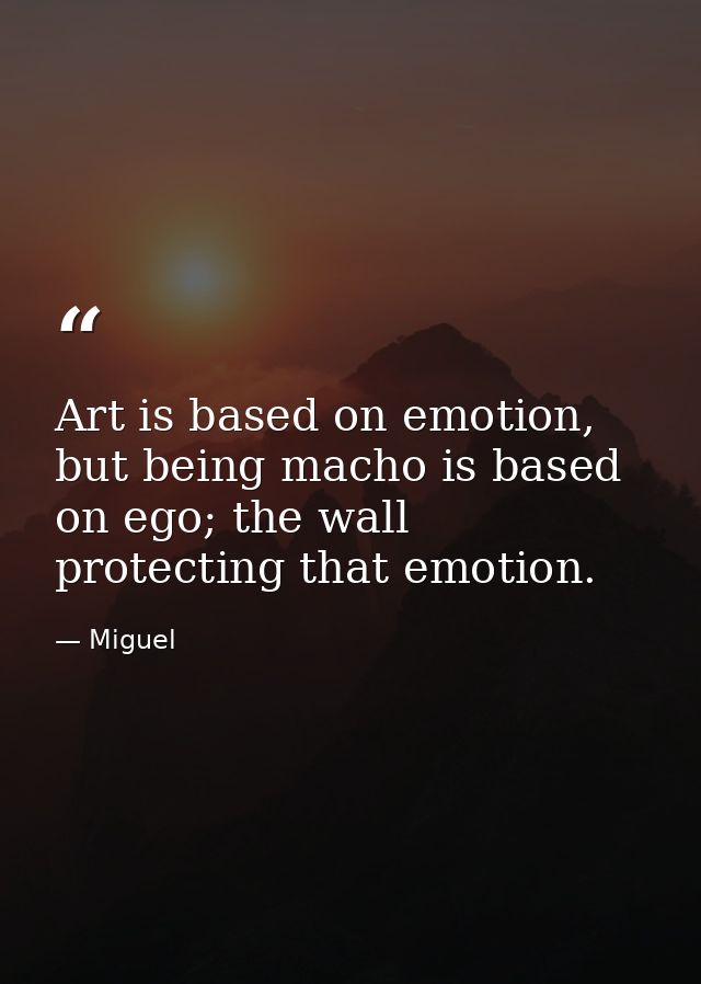 Art is based on emotion, but being macho is based on ego; the wall protecting that emotion. — Miguel