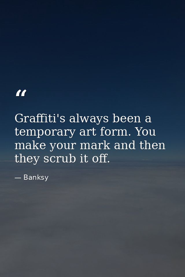 Graffiti's always been a temporary art form. You make your mark and then they scrub it off. — Banksy