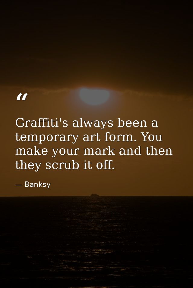 Graffiti's always been a temporary art form. You make your mark and then they scrub it off. — Banksy