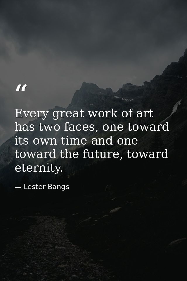 Every great work of art has two faces, one toward its own time and one toward the future, toward eternity. — Lester Bangs