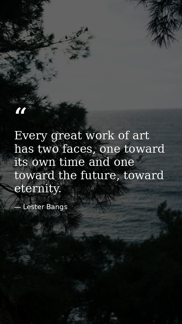Every great work of art has two faces, one toward its own time and one toward the future, toward eternity. — Lester Bangs