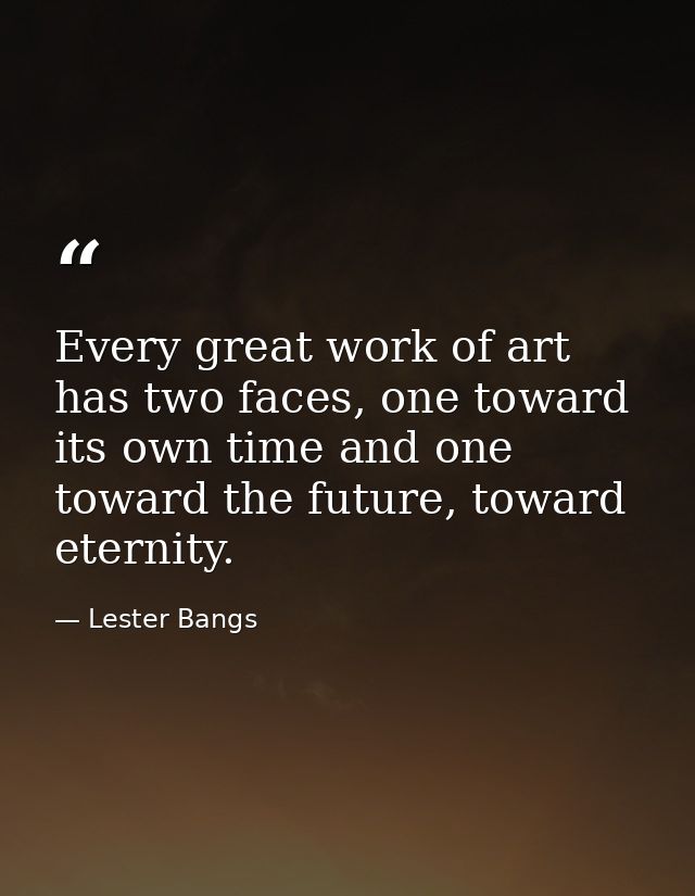 Every great work of art has two faces, one toward its own time and one toward the future, toward eternity. — Lester Bangs