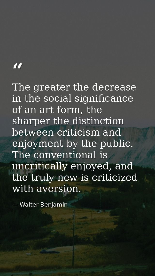 The greater the decrease in the social significance of an art form, the sharper the distinction between criticism and en — Walter Benjamin