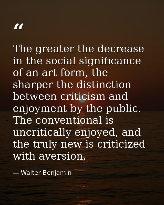 The greater the decrease in the social significance of an art form, the sharper the distinction between criticism and en — Walter Benjamin