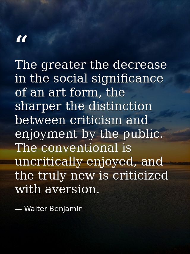 The greater the decrease in the social significance of an art form, the sharper the distinction between criticism and en — Walter Benjamin