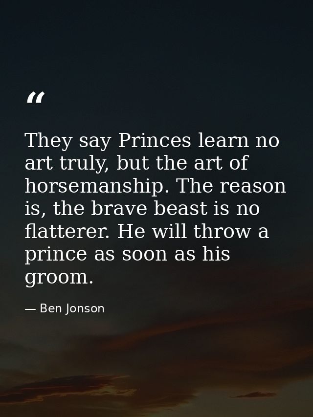 They say Princes learn no art truly, but the art of horsemanship. The reason is, the brave beast is no flatterer. He wil — Ben Jonson