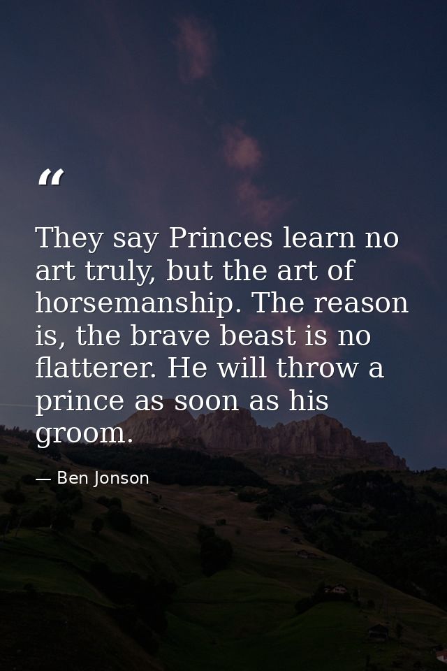 They say Princes learn no art truly, but the art of horsemanship. The reason is, the brave beast is no flatterer. He wil — Ben Jonson