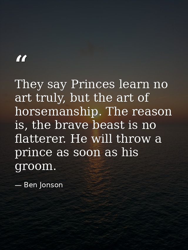 They say Princes learn no art truly, but the art of horsemanship. The reason is, the brave beast is no flatterer. He wil — Ben Jonson
