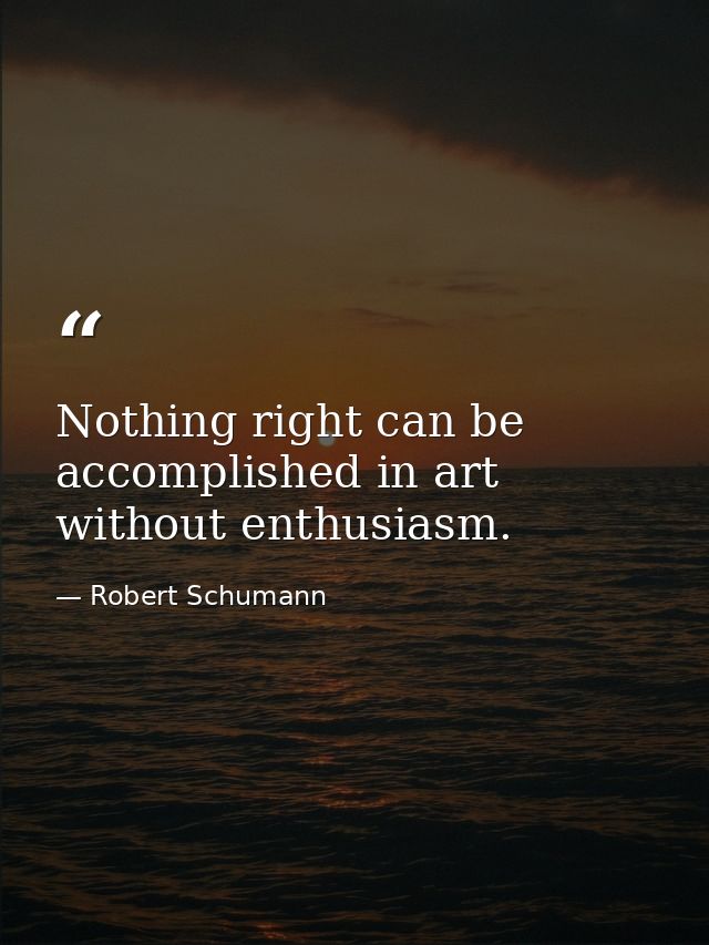 Nothing right can be accomplished in art without enthusiasm. — Robert Schumann