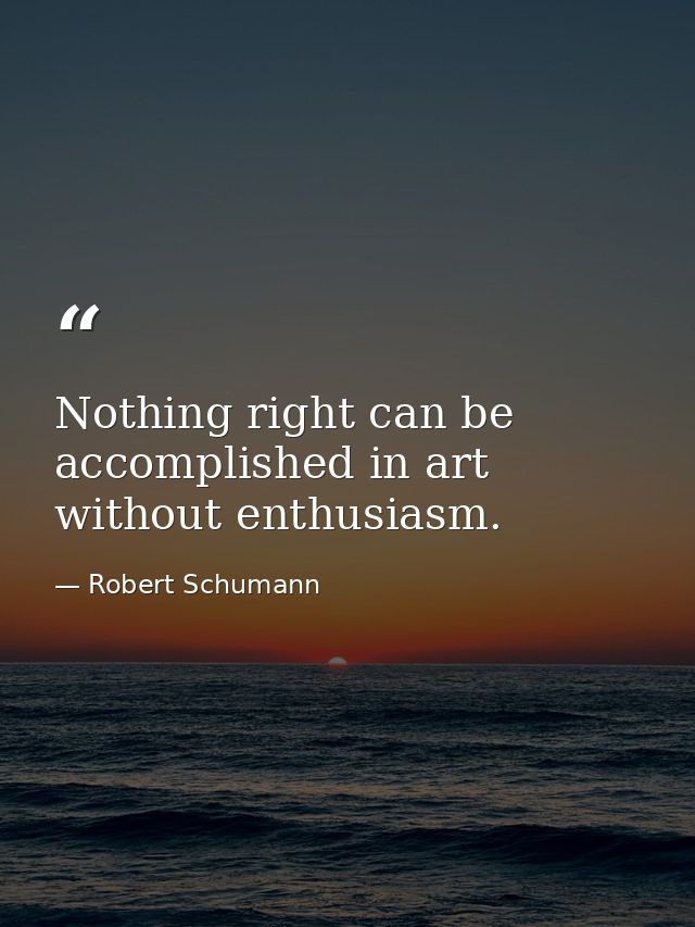 Nothing right can be accomplished in art without enthusiasm. — Robert Schumann