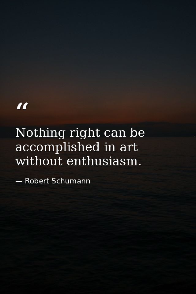 Nothing right can be accomplished in art without enthusiasm. — Robert Schumann