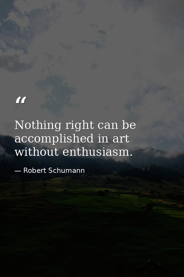 Nothing right can be accomplished in art without enthusiasm. — Robert Schumann