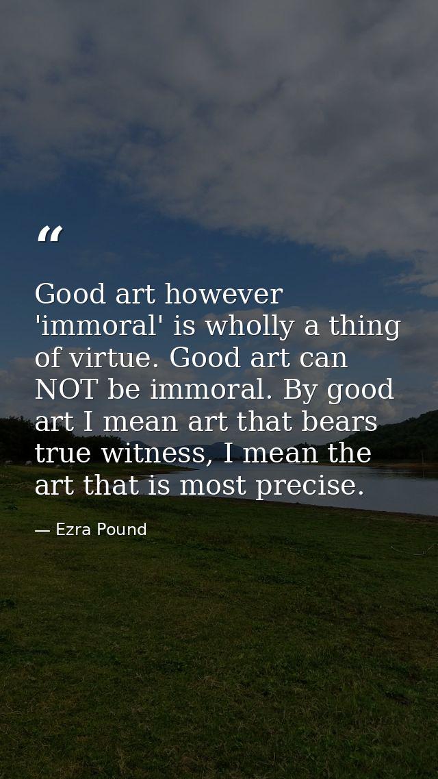 Good art however 'immoral' is wholly a thing of virtue. Good art can NOT be immoral. By good art I mean art that bears t — Ezra Pound