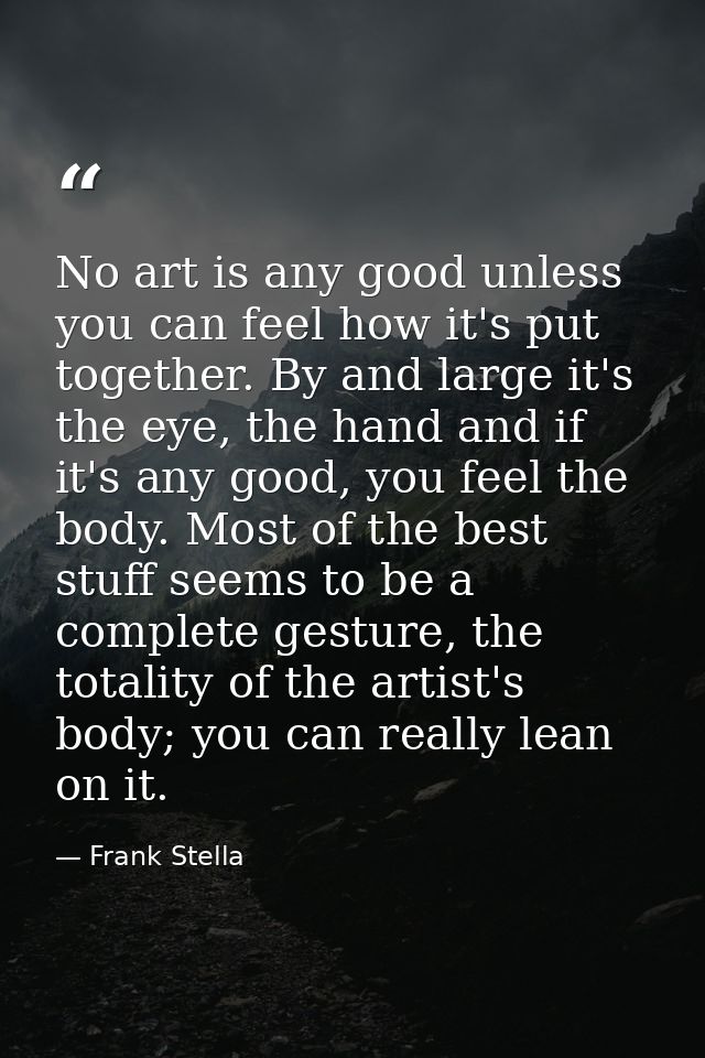 No art is any good unless you can feel how it's put together. By and large it's the eye, the hand and if it's any good,  — Frank Stella
