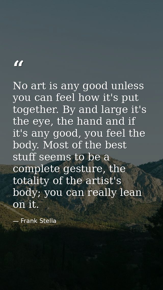 No art is any good unless you can feel how it's put together. By and large it's the eye, the hand and if it's any good,  — Frank Stella