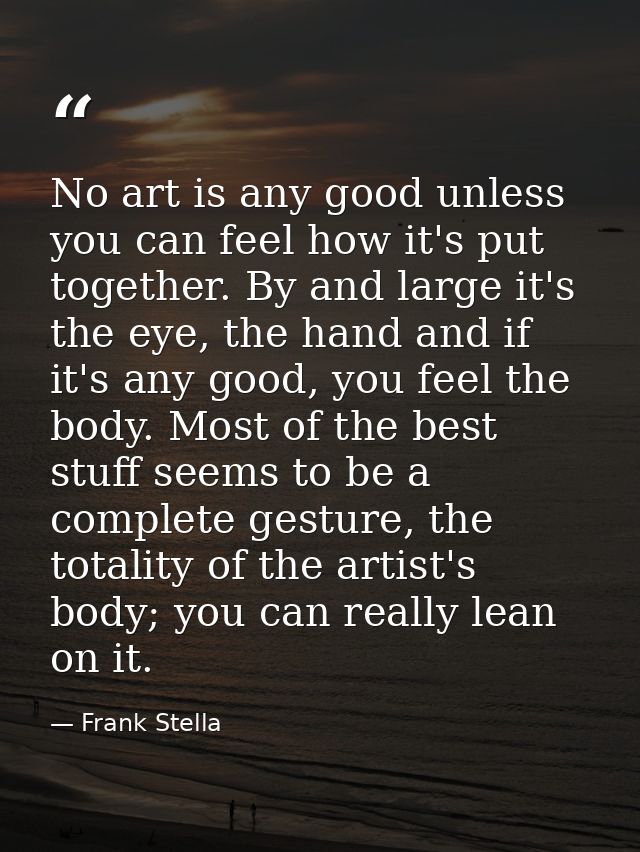 No art is any good unless you can feel how it's put together. By and large it's the eye, the hand and if it's any good,  — Frank Stella