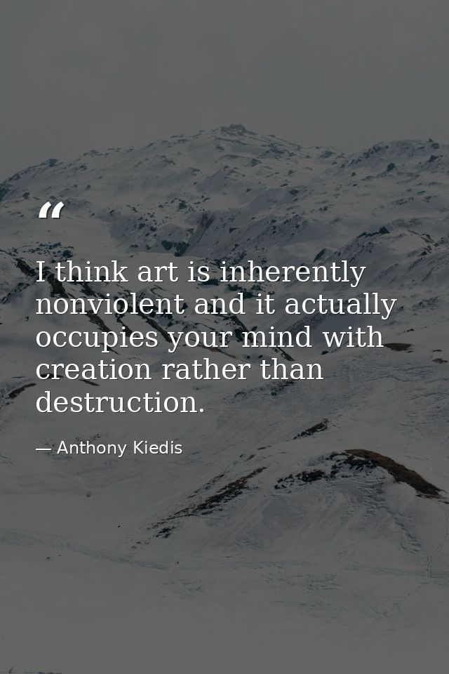 I think art is inherently nonviolent and it actually occupies your mind with creation rather than destruction. — Anthony Kiedis