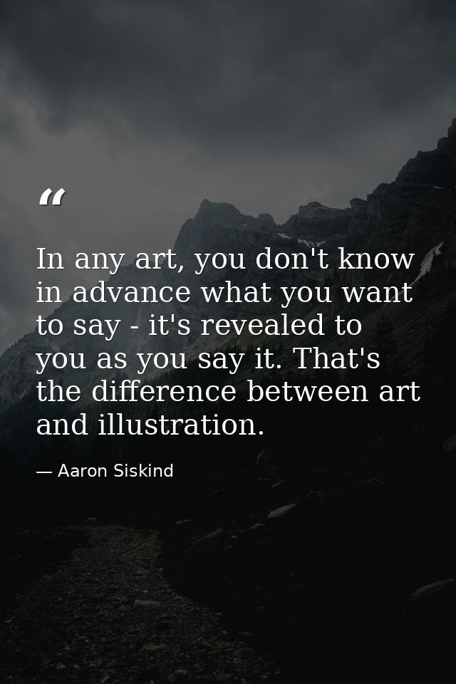 In any art, you don't know in advance what you want to say - it's revealed to you as you say it. That's the difference b — Aaron Siskind