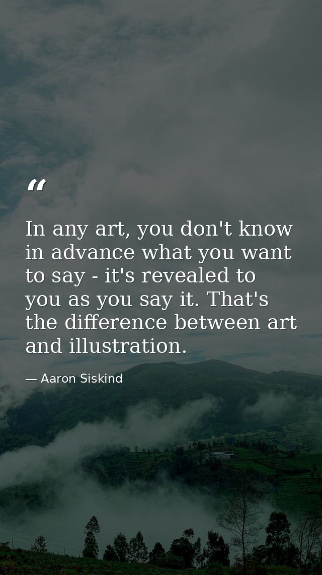 In any art, you don't know in advance what you want to say - it's revealed to you as you say it. That's the difference b — Aaron Siskind
